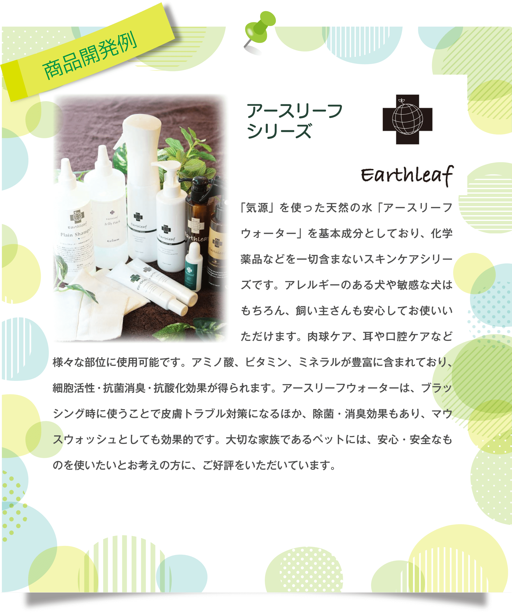 商品開発例 EarthLeaf アースリーフシリーズ 「気源」を使った天然の水「アースリーフウォーター」を基本成分としており、化学薬品などを一切含まないスキンケアシリーズです。アレルギーのある犬や敏感な犬はもちろん、飼い主さんも安心してお使いいただけます。肉球ケア、耳や口腔ケアなど様々な部位に使用可能です。アミノ酸、ビタミン、ミネラルが豊富に含まれており、細胞活性・抗菌消臭・抗酸化効果が得られます。アースリーフウォーターは、ブラッシング時に使うことで皮膚トラブル対策になるほか、除菌・消臭効果もあり、マウスウォッシュとしても効果的です。大切な家族であるペットには、安心・安全なものを使いたいとお考えの方に、ご好評をいただいています。